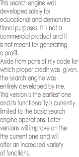 This search engine was
developed solely for
educational and demonstra-
tional purposes. It is not a
commercial product and it
is not meant for generating
a profit.
Aside from parts of my code for
which proper credit was  given,
the search engine was
entirely developed by me.
This version is the earliest one
and its functionality is currently
limited to the basic search
engine operations. Later
versions will improve on the
the current one and will
offer an increased variety
of functions.
