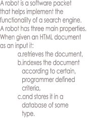 A robot is a software packet
that helps implement the
functionality of a search engine.
A robot has three main properties.
When given an HTML document
as an input it:
            a.retrieves the document,
            b.indexes the document
               according to certain,
               programmer defined
               criteria,
            c.and stores it in a
               database of some
               type.
