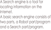 A Search engine is a tool for
locating information on the
Internet.
A basic search engine consists of
two parts, a Robot part/program
and a Search part/program.