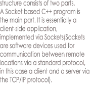 structure consists of two parts.
A Socket based C++ program is
the main part. It is essentially a
client-side application,
implemented via Sockets(Sockets
are software devices used for
communication between remote
locations via a standard protocol,
in this case a client and a server via
the TCP/IP protocol). 